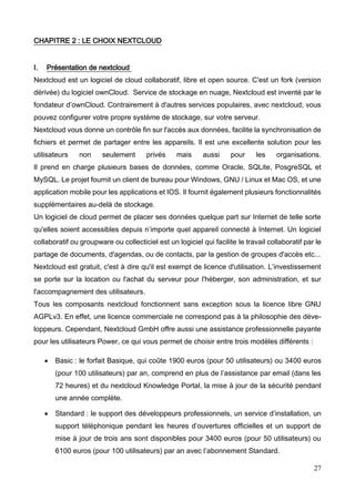 27
CHAPITRE 2 : LE CHOIX NEXTCLOUD
I. Présentation de nextcloud
Nextcloud est un logiciel de cloud collaboratif, libre et open source. C'est un fork (version
dérivée) du logiciel ownCloud. Service de stockage en nuage, Nextcloud est inventé par le
fondateur d’ownCloud. Contrairement à d'autres services populaires, avec nextcloud, vous
pouvez configurer votre propre système de stockage, sur votre serveur.
Nextcloud vous donne un contrôle fin sur l'accès aux données, facilite la synchronisation de
fichiers et permet de partager entre les appareils. Il est une excellente solution pour les
utilisateurs non seulement privés mais aussi pour les organisations.
Il prend en charge plusieurs bases de données, comme Oracle, SQLite, PosgreSQL et
MySQL. Le projet fournit un client de bureau pour Windows, GNU / Linux et Mac OS, et une
application mobile pour les applications et IOS. Il fournit également plusieurs fonctionnalités
supplémentaires au-delà de stockage.
Un logiciel de cloud permet de placer ses données quelque part sur Internet de telle sorte
qu'elles soient accessibles depuis n’importe quel appareil connecté à Internet. Un logiciel
collaboratif ou groupware ou collecticiel est un logiciel qui facilite le travail collaboratif par le
partage de documents, d'agendas, ou de contacts, par la gestion de groupes d'accès etc...
Nextcloud est gratuit, c'est à dire qu'il est exempt de licence d'utilisation. L’investissement
se porte sur la location ou l'achat du serveur pour l'héberger, son administration, et sur
l'accompagnement des utilisateurs.
Tous les composants nextcloud fonctionnent sans exception sous la licence libre GNU
AGPLv3. En effet, une licence commerciale ne correspond pas à la philosophie des déve-
loppeurs. Cependant, Nextcloud GmbH offre aussi une assistance professionnelle payante
pour les utilisateurs Power, ce qui vous permet de choisir entre trois modèles différents :
 Basic : le forfait Basique, qui coûte 1900 euros (pour 50 utilisateurs) ou 3400 euros
(pour 100 utilisateurs) par an, comprend en plus de l’assistance par email (dans les
72 heures) et du nextcloud Knowledge Portal, la mise à jour de la sécurité pendant
une année complète.
 Standard : le support des développeurs professionnels, un service d’installation, un
support téléphonique pendant les heures d’ouvertures officielles et un support de
mise à jour de trois ans sont disponibles pour 3400 euros (pour 50 utilisateurs) ou
6100 euros (pour 100 utilisateurs) par an avec l’abonnement Standard.
 