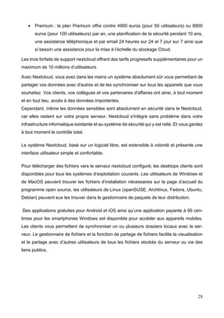28
 Premium : le plan Premium offre contre 4900 euros (pour 50 utilisateurs) ou 8900
euros (pour 100 utilisateurs) par an, une planification de la sécurité pendant 10 ans,
une assistance téléphonique et par email 24 heures sur 24 et 7 jour sur 7 ainsi que
si besoin une assistance pour la mise à l’échelle du stockage Cloud.
Les trois forfaits de support nextcloud offrent des tarifs progressifs supplémentaires pour un
maximum de 10 millions d’utilisateurs.
Avec Nextcloud, vous avez dans les mains un système absolument sûr vous permettant de
partager vos données avec d'autres et de les synchroniser sur tous les appareils que vous
souhaitez. Vos clients, vos collègues et vos partenaires d'affaires ont ainsi, à tout moment
et en tout lieu, accès à des données importantes.
Cependant, même les données sensibles sont absolument en sécurité dans le Nextcloud,
car elles restent sur votre propre serveur. Nextcloud s'intègre sans problème dans votre
infrastructure informatique existante et au système de sécurité qui y est relié. Et vous gardez
à tout moment le contrôle total.
Le système Nextcloud, basé sur un logiciel libre, est extensible à volonté et présente une
interface utilisateur simple et confortable.
Pour télécharger des fichiers vers le serveur nextcloud configuré, les desktops clients sont
disponibles pour tous les systèmes d’exploitation courants. Les utilisateurs de Windows et
de MacOS peuvent trouver les fichiers d’installation nécessaires sur la page d’accueil du
programme open source, les utilisateurs de Linux (openSUSE, Archlinux, Fedora, Ubuntu,
Debian) peuvent eux les trouver dans le gestionnaire de paquets de leur distribution.
Des applications gratuites pour Android et iOS ainsi qu’une application payante à 99 cen-
times pour les smartphones Windows est disponible pour accéder aux appareils mobiles.
Les clients vous permettent de synchroniser un ou plusieurs dossiers locaux avec le ser-
veur. Le gestionnaire de fichiers et la fonction de partage de fichiers facilite la visualisation
et le partage avec d’autres utilisateurs de tous les fichiers stockés du serveur ou via des
liens publics.
 