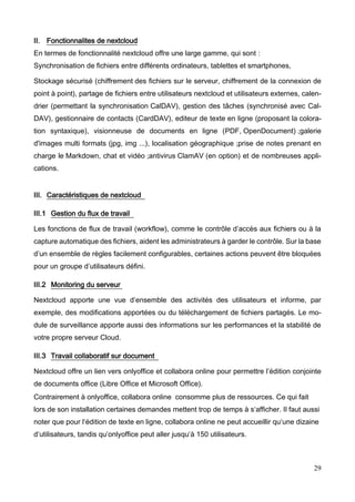 29
II. Fonctionnalites de nextcloud
En termes de fonctionnalité nextcloud offre une large gamme, qui sont :
Synchronisation de fichiers entre différents ordinateurs, tablettes et smartphones,
Stockage sécurisé (chiffrement des fichiers sur le serveur, chiffrement de la connexion de
point à point), partage de fichiers entre utilisateurs nextcloud et utilisateurs externes, calen-
drier (permettant la synchronisation CalDAV), gestion des tâches (synchronisé avec Cal-
DAV), gestionnaire de contacts (CardDAV), editeur de texte en ligne (proposant la colora-
tion syntaxique), visionneuse de documents en ligne (PDF, OpenDocument) ;galerie
d'images multi formats (jpg, img ...), localisation géographique ;prise de notes prenant en
charge le Markdown, chat et vidéo ;antivirus ClamAV (en option) et de nombreuses appli-
cations.
III. Caractéristiques de nextcloud
III.1 Gestion du flux de travail
Les fonctions de flux de travail (workflow), comme le contrôle d’accès aux fichiers ou à la
capture automatique des fichiers, aident les administrateurs à garder le contrôle. Sur la base
d’un ensemble de règles facilement configurables, certaines actions peuvent être bloquées
pour un groupe d’utilisateurs défini.
III.2 Monitoring du serveur
Nextcloud apporte une vue d’ensemble des activités des utilisateurs et informe, par
exemple, des modifications apportées ou du téléchargement de fichiers partagés. Le mo-
dule de surveillance apporte aussi des informations sur les performances et la stabilité de
votre propre serveur Cloud.
III.3 Travail collaboratif sur document
Nextcloud offre un lien vers onlyoffice et collabora online pour permettre l’édition conjointe
de documents office (Libre Office et Microsoft Office).
Contrairement à onlyoffice, collabora online consomme plus de ressources. Ce qui fait
lors de son installation certaines demandes mettent trop de temps à s‘afficher. Il faut aussi
noter que pour l‘édition de texte en ligne, collabora online ne peut accueillir qu‘une dizaine
d‘utilisateurs, tandis qu’onlyoffice peut aller jusqu‘à 150 utilisateurs.
 
