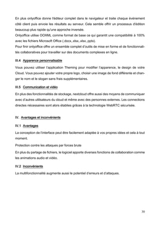 30
En plus onlyoffice donne l'éditeur complet dans le navigateur et traite chaque événement
côté client puis envoie les résultats au serveur. Cela semble offrir un processus d'édition
beaucoup plus rapide qu'une approche inversée.
Onlyoffice utilise OOXML comme format de base ce qui garantit une compatibilité à 100%
avec les fichiers Microsoft Office (.docx,.xlsx,.xlsx,.pptx).
Pour finir onlyoffice offre un ensemble complet d’outils de mise en forme et de fonctionnali-
tés collaboratives pour travailler sur des documents complexes en ligne.
III.4 Apparence personnalisable
Vous pouvez utiliser l’application Theming pour modifier l’apparence, le design de votre
Cloud. Vous pouvez ajouter votre propre logo, choisir une image de fond différente et chan-
ger le nom et le slogan sans frais supplémentaires.
III.5 Communication et vidéo
En plus des fonctionnalités de stockage, nextcloud offre aussi des moyens de communiquer
avec d’autres utilisateurs du cloud et même avec des personnes externes. Les connections
directes nécessaires sont alors établies grâces à la technologie WebRTC sécurisée.
IV. Avantages et inconvénients
IV.1 Avantages
La conception de l’interface peut être facilement adaptée à vos propres idées et cela à tout
moment.
Protection contre les attaques par forces brute
En plus du partage de fichiers, le logiciel apporte diverses fonctions de collaboration comme
les animations audio et vidéo.
IV.2 Inconvénients
La multifonctionnalité augmente aussi le potentiel d’erreurs et d’attaques.
 