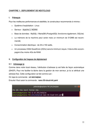 32
CHAPITRE 1 : DEPLOIEMENT DE NEXTCLOUD
I. Prérequis
Pour les meilleures performances et stabilités, le constructeur recommande à minima :
 Système d’exploitation : Linux
 Serveur : Apache 2, NGINX
 Base de données : MySQL / MariaDB (PostgreSQL fonctionne également, SQLite)
 La mémoire de la machine peut varier mais un minimum de 512MB est recom-
mandé;
 Consommation électrique : de 35 à 150 watts.
 Un processeur 64bit QuadCore (2Ghz) sera le minimum requis. Il devra être accom-
pagné d'au moins 4Go de RAM.
II. Configuration de l’espace de déploiement
II.1 Adressage ip
Comme dans notre local réseau, l’attribution d’adresse ip est faite de façon automatique
(DHCP). Pour me faciliter la tâche dans la gestion de mon serveur, je lui ai attribué une
adresse fixe. Cette configuration se fait comme suit :
On tape la commande : cd /etc/netplan
Ensuite il faut saisir la commande : nano 50-cloud-init.yaml
 