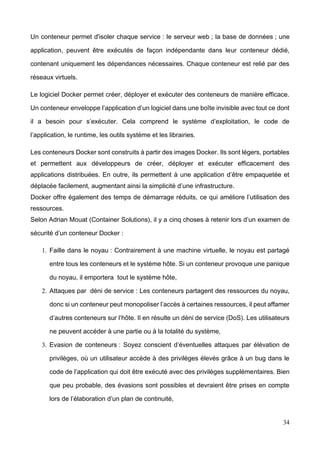 34
Un conteneur permet d'isoler chaque service : le serveur web ; la base de données ; une
application, peuvent être exécutés de façon indépendante dans leur conteneur dédié,
contenant uniquement les dépendances nécessaires. Chaque conteneur est relié par des
réseaux virtuels.
Le logiciel Docker permet créer, déployer et exécuter des conteneurs de manière efficace.
Un conteneur enveloppe l’application d’un logiciel dans une boîte invisible avec tout ce dont
il a besoin pour s’exécuter. Cela comprend le système d’exploitation, le code de
l’application, le runtime, les outils système et les librairies.
Les conteneurs Docker sont construits à partir des images Docker. Ils sont légers, portables
et permettent aux développeurs de créer, déployer et exécuter efficacement des
applications distribuées. En outre, ils permettent à une application d’être empaquetée et
déplacée facilement, augmentant ainsi la simplicité d’une infrastructure.
Docker offre également des temps de démarrage réduits, ce qui améliore l’utilisation des
ressources.
Selon Adrian Mouat (Container Solutions), il y a cinq choses à retenir lors d’un examen de
sécurité d’un conteneur Docker :
1. Faille dans le noyau : Contrairement à une machine virtuelle, le noyau est partagé
entre tous les conteneurs et le système hôte. Si un conteneur provoque une panique
du noyau, il emportera tout le système hôte,
2. Attaques par déni de service : Les conteneurs partagent des ressources du noyau,
donc si un conteneur peut monopoliser l’accès à certaines ressources, il peut affamer
d’autres conteneurs sur l’hôte. Il en résulte un déni de service (DoS). Les utilisateurs
ne peuvent accéder à une partie ou à la totalité du système,
3. Evasion de conteneurs : Soyez conscient d’éventuelles attaques par élévation de
privilèges, où un utilisateur accède à des privilèges élevés grâce à un bug dans le
code de l’application qui doit être exécuté avec des privilèges supplémentaires. Bien
que peu probable, des évasions sont possibles et devraient être prises en compte
lors de l’élaboration d’un plan de continuité,
 