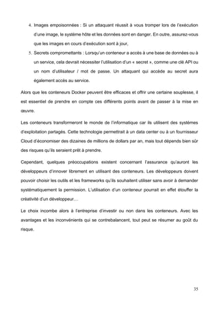 35
4. Images empoisonnées : Si un attaquant réussit à vous tromper lors de l’exécution
d’une image, le système hôte et les données sont en danger. En outre, assurez-vous
que les images en cours d’exécution sont à jour,
5. Secrets compromettants : Lorsqu’un conteneur a accès à une base de données ou à
un service, cela devrait nécessiter l’utilisation d’un « secret », comme une clé API ou
un nom d’utilisateur / mot de passe. Un attaquant qui accède au secret aura
également accès au service.
Alors que les conteneurs Docker peuvent être efficaces et offrir une certaine souplesse, il
est essentiel de prendre en compte ces différents points avant de passer à la mise en
œuvre.
Les conteneurs transformeront le monde de l’informatique car ils utilisent des systèmes
d’exploitation partagés. Cette technologie permettrait à un data center ou à un fournisseur
Cloud d’économiser des dizaines de millions de dollars par an, mais tout dépends bien sûr
des risques qu’ils seraient prêt à prendre.
Cependant, quelques préoccupations existent concernant l’assurance qu’auront les
développeurs d’innover librement en utilisant des conteneurs. Les développeurs doivent
pouvoir choisir les outils et les frameworks qu’ils souhaitent utiliser sans avoir à demander
systématiquement la permission. L’utilisation d’un conteneur pourrait en effet étouffer la
créativité d’un développeur…
Le choix incombe alors à l’entreprise d’investir ou non dans les conteneurs. Avec les
avantages et les inconvénients qui se contrebalancent, tout peut se résumer au goût du
risque.
 