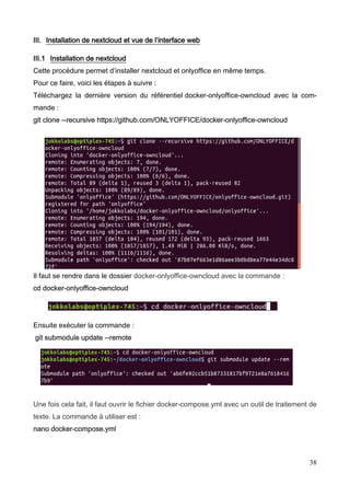 38
III. Installation de nextcloud et vue de l’interface web
III.1 Installation de nextcloud
Cette procédure permet d’installer nextcloud et onlyoffice en même temps.
Pour ce faire, voici les étapes à suivre :
Téléchargez la dernière version du référentiel docker-onlyoffice-owncloud avec la com-
mande :
git clone --recursive https://github.com/ONLYOFFICE/docker-onlyoffice-owncloud
Il faut se rendre dans le dossier docker-onlyoffice-owncloud avec la commande :
cd docker-onlyoffice-owncloud
Ensuite exécuter la commande :
git submodule update --remote
Une fois cela fait, il faut ouvrir le fichier docker-compose.yml avec un outil de traitement de
texte. La commande à utiliser est :
nano docker-compose.yml
 