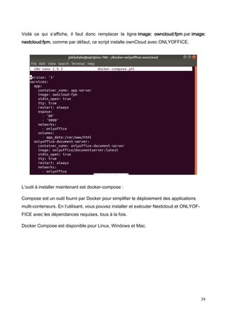39
Voilà ce qui s’affiche, il faut donc remplacer la ligne image: owncloud:fpm par image:
nextcloud:fpm, comme par défaut, ce script installe ownCloud avec ONLYOFFICE.
L’outil à installer maintenant est docker-compose :
Compose est un outil fourni par Docker pour simplifier le déploiement des applications
multi-conteneurs. En l’utilisant, vous pouvez installer et exécuter Nextcloud et ONLYOF-
FICE avec les dépendances requises, tous à la fois.
Docker Compose est disponible pour Linux, Windows et Mac.
 