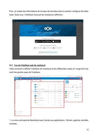 42
Puis, on insère les informations de la base de données dans la section configure the data-
base. Suite à ça l’interface d’accueil de nextcloud s’affichera :
III.2 Vue de l’interface web de nextcloud
Voilà comment s’affiche l’interface de nextcloud et les différentes cases en rouge font res-
sortir les grands axes de l’interface.
1. Le menu principal de Nextcloud avec l'accès aux applications : fichiers, agenda, activités,
contacts…
 