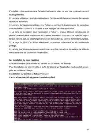 43
L'installation des applications se fait selon les besoins, elles ne sont pas systématiquement
toutes présentes.
2. Le menu utilisateur, avec des notifications, l'accès aux réglages personnels, la zone de
recherche de fichiers.
3. Le menu de l'application utilisée, ici « Fichiers », qui fournit des raccourcis de navigation
dans les fichiers, l'accès à la corbeille et aux réglages de cette application.
4. La barre de navigation pour l'application « Fichier », chaque élément est cliquable et
permet par exemple de revenir dans les dossiers précédents. Le bouton « + » permet d'ajou-
ter des fichiers, soit par téléchargement, soit en demandant au serveur de le créer sur place.
5. La page de détail d'un fichier sélectionné, comprenant notamment les informations de
partage.
6. La liste des fichiers du dossier sélectionné, avec les indications de partage, la taille du
fichier et la date de sa dernière modification.
IV. Installation du client nextcloud
Avec nextcloud on peut accéder au serveur via un mobile, via desktop.
Pour l’installation du client mobile, il suffit de télécharger l’application nextcloud et rensei-
gner les différents champs.
L’installation sur desktop se fait comme suit :
# sudo add-apt-repository ppa:nextcloud-devs/client
 