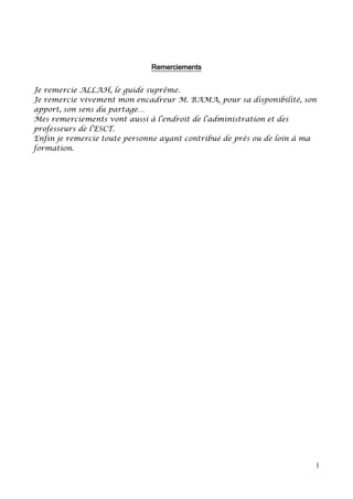 1
Remerciements
Je remercie ALLAH, le guide suprême.
Je remercie vivement mon encadreur M. BAMA, pour sa disponibilité, son
apport, son sens du partage…
Mes remerciements vont aussi à l’endroit de l’administration et des
professeurs de l’ESCT.
Enfin je remercie toute personne ayant contribué de près ou de loin à ma
formation.
 