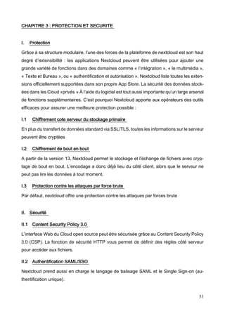 51
CHAPITRE 3 : PROTECTION ET SECURITE
I. Protection
Grâce à sa structure modulaire, l’une des forces de la plateforme de nextcloud est son haut
degré d’extensibilité : les applications Nextcloud peuvent être utilisées pour ajouter une
grande variété de fonctions dans des domaines comme « l’intégration », « le multimédia »,
« Texte et Bureau », ou « authentification et autorisation ». Nextcloud liste toutes les exten-
sions officiellement supportées dans son propre App Store. La sécurité des données stock-
ées dans les Cloud «privés » À l’aide du logiciel est tout aussi importante qu’un large arsenal
de fonctions supplémentaires. C’est pourquoi Nextcloud apporte aux opérateurs des outils
efficaces pour assurer une meilleure protection possible :
I.1 Chiffrement cote serveur du stockage primaire
En plus du transfert de données standard via SSL/TLS, toutes les informations sur le serveur
peuvent être cryptées
I.2 Chiffrement de bout en bout
A partir de la version 13, Nextcloud permet le stockage et l’échange de fichiers avec cryp-
tage de bout en bout. L’encodage a donc déjà lieu du côté client, alors que le serveur ne
peut pas lire les données à tout moment.
I.3 Protection contre les attaques par force brute
Par défaut, nextcloud offre une protection contre les attaques par forces brute
II. Sécurité
II.1 Content Security Policy 3.0
L’interface Web du Cloud open source peut être sécurisée grâce au Content Security Policy
3.0 (CSP). La fonction de sécurité HTTP vous permet de définir des règles côté serveur
pour accéder aux fichiers.
II.2 Authentification SAML/SSO
Nextcloud prend aussi en charge le langage de balisage SAML et le Single Sign-on (au-
thentification unique).
 