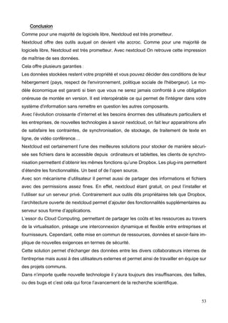 53
Conclusion
Comme pour une majorité de logiciels libre, Nextcloud est très prometteur.
Nextcloud offre des outils auquel on devient vite accroc. Comme pour une majorité de
logiciels libre, Nextcloud est très prometteur. Avec nextcloud On retrouve cette impression
de maîtrise de ses données.
Cela offre plusieurs garanties :
Les données stockées restent votre propriété et vous pouvez décider des conditions de leur
hébergement (pays, respect de l'environnement, politique sociale de l'hébergeur). Le mo-
dèle économique est garanti si bien que vous ne serez jamais confronté à une obligation
onéreuse de montée en version. Il est interopérable ce qui permet de l'intégrer dans votre
système d'information sans remettre en question les autres composants.
Avec l’évolution croissante d’internet et les besoins énormes des utilisateurs particuliers et
les entreprises, de nouvelles technologies à savoir nextcloud, on fait leur apparaitrions afin
de satisfaire les contraintes, de synchronisation, de stockage, de traitement de texte en
ligne, de vidéo conférence…
Nextcloud est certainement l’une des meilleures solutions pour stocker de manière sécuri-
sée ses fichiers dans le accessible depuis ordinateurs et tablettes, les clients de synchro-
nisation permettent d’obtenir les mêmes fonctions qu’une Dropbox. Les plug-ins permettent
d’étendre les fonctionnalités. Un best of de l’open source.
Avec son mécanisme d’utilisateur il permet aussi de partager des informations et fichiers
avec des permissions assez fines. En effet, nextcloud étant gratuit, on peut l’installer et
l’utiliser sur un serveur privé. Contrairement aux outils dits propriétaires tels que Dropbox,
l’architecture ouverte de nextcloud permet d’ajouter des fonctionnalités supplémentaires au
serveur sous forme d’applications.
L’essor du Cloud Computing, permettant de partager les coûts et les ressources au travers
de la virtualisation, présage une interconnexion dynamique et flexible entre entreprises et
fournisseurs. Cependant, cette mise en commun de ressources, données et savoir-faire im-
plique de nouvelles exigences en termes de sécurité.
Cette solution permet d'échanger des données entre les divers collaborateurs internes de
l'entreprise mais aussi à des utilisateurs externes et permet ainsi de travailler en équipe sur
des projets communs.
Dans n’importe quelle nouvelle technologie il y’aura toujours des insuffisances, des failles,
ou des bugs et c’est cela qui force l’avancement de la recherche scientifique.
 