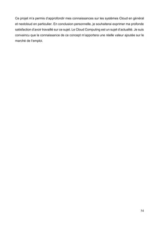 54
Ce projet m’a permis d’approfondir mes connaissances sur les systèmes Cloud en général
et nextcloud en particulier. En conclusion personnelle, je souhaiterai exprimer ma profonde
satisfaction d’avoir travaillé sur ce sujet. Le Cloud Computing est un sujet d’actualité. Je suis
convaincu que la connaissance de ce concept m’apportera une réelle valeur ajoutée sur le
marché de l’emploi.
 