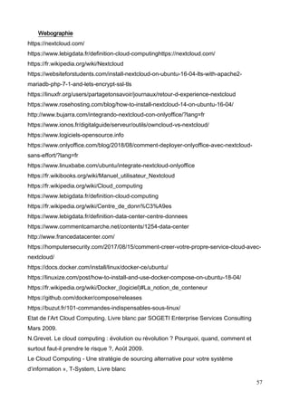 57
Webographie
https://nextcloud.com/
https://www.lebigdata.fr/definition-cloud-computinghttps://nextcloud.com/
https://fr.wikipedia.org/wiki/Nextcloud
https://websiteforstudents.com/install-nextcloud-on-ubuntu-16-04-lts-with-apache2-
mariadb-php-7-1-and-lets-encrypt-ssl-tls
https://linuxfr.org/users/partagetonsavoir/journaux/retour-d-experience-nextcloud
https://www.rosehosting.com/blog/how-to-install-nextcloud-14-on-ubuntu-16-04/
http://www.bujarra.com/integrando-nextcloud-con-onlyoffice/?lang=fr
https://www.ionos.fr/digitalguide/serveur/outils/owncloud-vs-nextcloud/
https://www.logiciels-opensource.info
https://www.onlyoffice.com/blog/2018/08/comment-deployer-onlyoffice-avec-nextcloud-
sans-effort/?lang=fr
https://www.linuxbabe.com/ubuntu/integrate-nextcloud-onlyoffice
https://fr.wikibooks.org/wiki/Manuel_utilisateur_Nextcloud
https://fr.wikipedia.org/wiki/Cloud_computing
https://www.lebigdata.fr/definition-cloud-computing
https://fr.wikipedia.org/wiki/Centre_de_donn%C3%A9es
https://www.lebigdata.fr/definition-data-center-centre-donnees
https://www.commentcamarche.net/contents/1254-data-center
http://www.francedatacenter.com/
https://homputersecurity.com/2017/08/15/comment-creer-votre-propre-service-cloud-avec-
nextcloud/
https://docs.docker.com/install/linux/docker-ce/ubuntu/
https://linuxize.com/post/how-to-install-and-use-docker-compose-on-ubuntu-18-04/
https://fr.wikipedia.org/wiki/Docker_(logiciel)#La_notion_de_conteneur
https://github.com/docker/compose/releases
https://buzut.fr/101-commandes-indispensables-sous-linux/
Etat de l’Art Cloud Computing. Livre blanc par SOGETI Enterprise Services Consulting
Mars 2009.
N.Grevet. Le cloud computing : évolution ou révolution ? Pourquoi, quand, comment et
surtout faut-il prendre le risque ?, Août 2009.
Le Cloud Computing - Une stratégie de sourcing alternative pour votre système
d’information », T-System, Livre blanc
 
