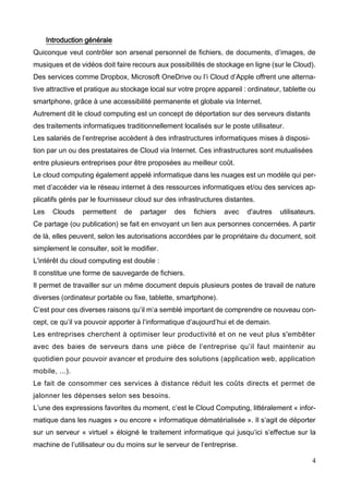 4
Introduction générale
Quiconque veut contrôler son arsenal personnel de fichiers, de documents, d’images, de
musiques et de vidéos doit faire recours aux possibilités de stockage en ligne (sur le Cloud).
Des services comme Dropbox, Microsoft OneDrive ou l’i Cloud d’Apple offrent une alterna-
tive attractive et pratique au stockage local sur votre propre appareil : ordinateur, tablette ou
smartphone, grâce à une accessibilité permanente et globale via Internet.
Autrement dit le cloud computing est un concept de déportation sur des serveurs distants
des traitements informatiques traditionnellement localisés sur le poste utilisateur.
Les salariés de l’entreprise accèdent à des infrastructures informatiques mises à disposi-
tion par un ou des prestataires de Cloud via Internet. Ces infrastructures sont mutualisées
entre plusieurs entreprises pour être proposées au meilleur coût.
Le cloud computing également appelé informatique dans les nuages est un modèle qui per-
met d’accéder via le réseau internet à des ressources informatiques et/ou des services ap-
plicatifs gérés par le fournisseur cloud sur des infrastructures distantes.
Les Clouds permettent de partager des fichiers avec d'autres utilisateurs.
Ce partage (ou publication) se fait en envoyant un lien aux personnes concernées. A partir
de là, elles peuvent, selon les autorisations accordées par le propriétaire du document, soit
simplement le consulter, soit le modifier.
L'intérêt du cloud computing est double :
Il constitue une forme de sauvegarde de fichiers.
Il permet de travailler sur un même document depuis plusieurs postes de travail de nature
diverses (ordinateur portable ou fixe, tablette, smartphone).
C’est pour ces diverses raisons qu’il m’a semblé important de comprendre ce nouveau con-
cept, ce qu’il va pouvoir apporter à l’informatique d’aujourd’hui et de demain.
Les entreprises cherchent à optimiser leur productivité et on ne veut plus s'embêter
avec des baies de serveurs dans une pièce de l’entreprise qu’il faut maintenir au
quotidien pour pouvoir avancer et produire des solutions (application web, application
mobile, ...).
Le fait de consommer ces services à distance réduit les coûts directs et permet de
jalonner les dépenses selon ses besoins.
L’une des expressions favorites du moment, c’est le Cloud Computing, littéralement « infor-
matique dans les nuages » ou encore « informatique dématérialisée ». Il s’agit de déporter
sur un serveur « virtuel » éloigné le traitement informatique qui jusqu’ici s’effectue sur la
machine de l’utilisateur ou du moins sur le serveur de l’entreprise.
 