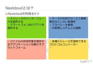 Nextcloudとは？
13
 Nextcloudの特徴を4つ
・ストレージのインターフェー
スを提供する
・スマートフォン向けアプリを
提供する
・データの在処やサービス事業
者任せにしない管理性
・プラバシーを重視
・ID管理システムとの連携
・ファイルの共同作業を提供す
るアプリケーションを動かすプ
ラットフォーム
・各種ストレージを接続できる
プロトコルコンバーター
・
 