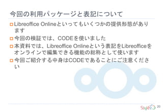 今回の利用パッケージと表記について
20
 Libreoffice Onlineといってもいくつかの提供形態があり
ます
 今回の検証では、CODEを使いました
 本資料では、Libreoffice Onlineという表記をLibreofficeを
オンラインで編集できる機能の総称として使います
 今回ご紹介する中身はCODEであることにご注意くださ
い
 