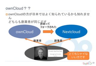 ownCloud？？
22
 ownCloudの方が日本ではよく知られているかも知れませ
ん
どちらも創業者が同じです
ownCloud Nextcloud
訳あって
フォークされた
とてもシャイな
いい方です
創業者 創業者
 