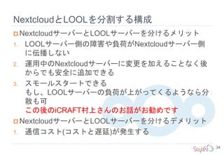NextcloudとLOOLを分割する構成
34
 NextcloudサーバーとLOOLサーバーを分けるメリット
1. LOOLサーバー側の障害や負荷がNextcloudサーバー側
に伝播しない
2. 運用中のNextcloudサーバーに変更を加えることなく後
からでも安全に追加できる
3. スモールスタートできる
もし、LOOLサーバーの負荷が上がってくるようなら分
散も可
この後のiCRAFT村上さんのお話がお勧めです
 NextcloudサーバーとLOOLサーバーを分けるデメリット
1. 通信コスト(コストと遅延)が発生する
 