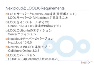 NextcloudとLOOLのRequirements
35
 LOOLサーバーとNextcloudの疎通(重要ポイント)
LOOLサーバーからNextcloudが見えること
 LOOLをインストールするOS
Ubuntu 16.04 LTS(講演者の趣味です)
 LOOLのUbuntuのエディション
Serverエディション
 Nextcloudサーバーのバージョン
Nextcloud 16.0.0
 Nextcloud のLOOL連携アプリ
Collabora Online 3.3.5
 LOOLのバージョン
CODE 4.0.4(Collabora Office 6.0-29)
 