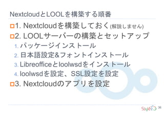 NextcloudとLOOLを構築する順番
36
1. Nextcloudを構築しておく(解説しません)
2. LOOLサーバーの構築とセットアップ
1. パッケージインストール
2. 日本語設定&フォントインストール
3. Libreofficeとloolwsdをインストール
4. loolwsdを設定、SSL設定を設定
3. Nextcloudのアプリを設定
 