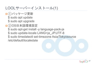 LOOLサーバーインストール(1)
37
 ①パッケージ更新
$ sudo apt update
$ sudo apt upgrade
 ②OS日本語環境設定
$ sudo apt-get install -y language-pack-ja
$ sudo update-locale LANG=ja_JP.UTF-8
$ sudo timedatectl set-timezone Asia/Tokyosource
/etc/default/localedate
 