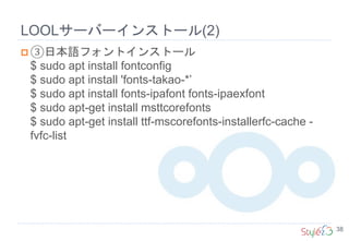 LOOLサーバーインストール(2)
38
 ③日本語フォントインストール
$ sudo apt install fontconfig
$ sudo apt install 'fonts-takao-*’
$ sudo apt install fonts-ipafont fonts-ipaexfont
$ sudo apt-get install msttcorefonts
$ sudo apt-get install ttf-mscorefonts-installerfc-cache -
fvfc-list
 