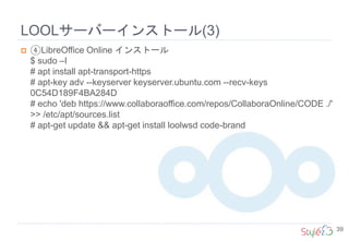 LOOLサーバーインストール(3)
39
 ④LibreOffice Online インストール
$ sudo –I
# apt install apt-transport-https
# apt-key adv --keyserver keyserver.ubuntu.com --recv-keys
0C54D189F4BA284D
# echo 'deb https://www.collaboraoffice.com/repos/CollaboraOnline/CODE ./'
>> /etc/apt/sources.list
# apt-get update && apt-get install loolwsd code-brand
 