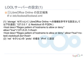 LOOLサーバーの設定(1)
40
 ⑤LibreOffice Online の設定編集
# vi /etc/loolwsd/loolwsd.xml
(1) `storage` セクションに LibreOffice Online への接続を許可する設定として
以下を追記( `127.0.0.1` と Nextcloud の FQDN )
<host desc="Regex pattern of hostname to allow or deny."
allow="true">127.0.0.1</host>
<host desc="Regex pattern of hostname to allow or deny." allow="true">nc-
test.nextcloud.biz</host>
(2) `net` セクションの `proto` の値を `IPv4` に設定
 