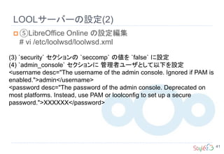 LOOLサーバーの設定(2)
41
 ⑤LibreOffice Online の設定編集
# vi /etc/loolwsd/loolwsd.xml
(3) `security` セクションの `seccomp` の値を `false` に設定
(4) `admin_console` セクションに 管理者ユーザとして以下を設定
<username desc="The username of the admin console. Ignored if PAM is
enabled.">admin</username>
<password desc="The password of the admin console. Deprecated on
most platforms. Instead, use PAM or loolconfig to set up a secure
password.">XXXXXX</password>
 