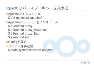 nginxのリバースプロキシーを入れる
 Apacheをインストール
$ apt-get install apache2
 Apache2モジュールをインストール
$ a2enmod proxy
$ a2enmod proxy_wstunnel
$ a2enmod proxy_http
$ a2enmod ssl
 Configを設定
 サーバーを再起動
$ sudo systemctl restart apache2
 