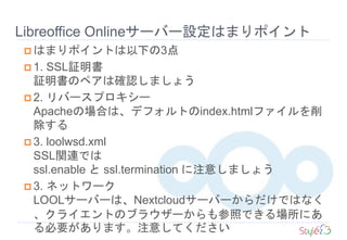  はまりポイントは以下の3点
 1. SSL証明書
証明書のペアは確認しましょう
 2. リバースプロキシー
Apacheの場合は、デフォルトのindex.htmlファイルを削
除する
 3. loolwsd.xml
SSL関連では
ssl.enable と ssl.termination に注意しましょう
 3. ネットワーク
LOOLサーバーは、Nextcloudサーバーからだけではなく
、クライエントのブラウザーからも参照できる場所にあ
る必要があります。注意してください
Libreoffice Onlineサーバー設定はまりポイント
 