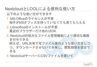NextcloudとLOOLによる便利な使い方
以下のような使い方ができます
1. MS-Officeのライセンスが不要
相手がMSオフィスを持っていなくても見てもらえる
2. Libreofficeのインストールが不要
最近のブラウザーだけあればOK
3. Nextcloudの強力なファイル管理機能により適切な権限
を付与できる
例えば、URL共有で宅ファイル便のような使い方をしつ
つ、ダウンロードさせないで共有し、閲覧期限を設定で
きる
4. NextcloudサーバーにCSVファイルを置いて
 