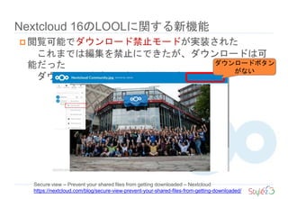 Nextcloud 16のLOOLに関する新機能
Secure view – Prevent your shared files from getting downloaded – Nextcloud
https://nextcloud.com/blog/secure-view-prevent-your-shared-files-from-getting-downloaded/
 閲覧可能でダウンロード禁止モードが実装された
これまでは編集を禁止にできたが、ダウンロードは可
能だった
ダウンロードボタンも隠す機能がついた
ダウンロードボタン
がない
 