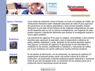 Banca y Finanzas Como medio de protección contra el fraude y el hurto con tarjetas de crédito, las instituciones financieras están instalando soluciones de video IP para supervisar las operaciones en los cajeros automáticos y otros puntos sensibles. Pueden almacenar en una base central ficheros de las imágenes independientes de cada acción especifica para su uso en futuras investigaciones. Las imágenes de video pueden copiarse y distribuirse fácilmente para acelerar la investigación policial si ocurre algún incidente. Industria Enseñanza En las plantas de fabricación y en los almacenes, los sistemas de vigilancia IP, proporcionan al personal acceso visual a los puntos críticos de la línea de producción. Los potenciales incidentes peligrosos pueden detectarse y resolverse antes de que sea demasiado tarde. La prevención de los costosos paros de la producción ahorra importantes sumas de dinero. Las soluciones de vigilancia IP se usan en colegios, universidades y otros centros docentes para supervisar la seguridad y para el seguimiento a distancia de patios, pasillos, pabellones y aulas, haciendo de los centros docentes lugares mas seguros. La solución de vigilancia IP aprovechan la red informática ya existentes en los centros, simplificando la instalación y reduciendo los costos, por lo que constituye una opción viable para muchos entornos escolares. 