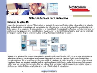 Solución técnica para cada caso Solución de Video IP: Hoy en día, el protocolo de Internet (IP) constituye el protocolo de comunicación informática más ampliamente utilizado. Es el protocolo básico empleado para la comunicación por Internet, como el correo electrónico, Web y multimedia. Una de las razones de la aceptación de este protocolo es su escalabilidad. En otras palabras, funciona perfectamente tanto en instalaciones muy pequeñas como en instalaciones muy grandes y es compatible con una gama cada vez más amplia de tecnologías y equipos de gran rendimiento, bajo costo y eficacia contrastada por el sector. Aunque en la actualidad las redes con cables están presentes en la mayoría de los edificios, en algunas ocasiones una solución sin cables es muy apreciada por el usuario, tanto desde el punto de vista económico como funcional. Por ejemplo, puede ser útil en un edificio, donde no es posible la instalación de cables sin dañar el interior, o bien, en una instalación donde sea necesario trasladar la cámara a otras ubicaciones de forma regular sin tener que añadir nuevos cables cada vez, como en los comercios. Otro uso habitual de la tecnología inalámbrica es unir dos edificios o lugares sin tener que realizar trabajos complejos y caros en la infraestructura de los edificios. 