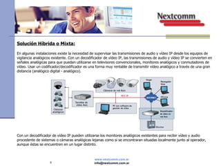 Solución Híbrida o Mixta: En algunas instalaciones existe la necesidad de supervisar las transmisiones de audio y vídeo IP desde los equipos de vigilancia analógicos existente. Con un decodificador de vídeo IP, las transmisiones de audio y vídeo IP se convierten en señales analógicas para que puedan utilizarse en televisores convencionales, monitores analógicos y conmutadores de vídeo. Usar un codificador/decodificador es una forma muy rentable de transmitir vídeo analógico a través de una gran distancia (analógico digital - analógico). Con un decodificador de vídeo IP pueden utilizarse los monitores analógicos existentes para recibir vídeo y audio procedente de sistemas o cámaras analógicas lejanas como si se encontraran situadas localmente junto al operador, aunque éstas se encuentren en un lugar distinto. 