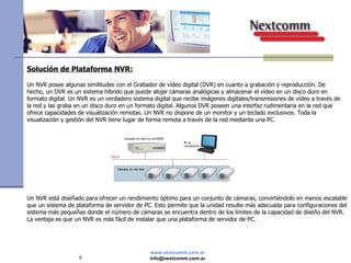 Solución de Plataforma NVR: Un NVR posee algunas similitudes con el Grabador de vídeo digital (DVR) en cuanto a grabación y reproducción. De hecho, un DVR es un sistema híbrido que puede alojar cámaras analógicas y almacenar el vídeo en un disco duro en formato digital. Un NVR es un verdadero sistema digital que recibe imágenes digitales/transmisiones de vídeo a través de la red y las graba en un disco duro en un formato digital. Algunos DVR poseen una interfaz rudimentaria en la red que ofrece capacidades de visualización remotas. Un NVR no dispone de un monitor y un teclado exclusivos. Toda la visualización y gestión del NVR tiene lugar de forma remota a través de la red mediante una PC. Un NVR está diseñado para ofrecer un rendimiento óptimo para un conjunto de cámaras, convirtiéndolo en menos escalable que un sistema de plataforma de servidor de PC. Esto permite que la unidad resulte más adecuada para configuraciones del sistema más pequeñas donde el número de cámaras se encuentra dentro de los límites de la capacidad de diseño del NVR. La ventaja es que un NVR es más fácil de instalar que una plataforma de servidor de PC. 