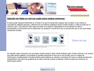 Solución de Video en red con audio entre ambos extremos: El audio puede integrarse fácilmente en el vídeo IP ya que la red permite cualquier tipo de datos, lo que reduce la necesidad de cableado adicional, a diferencia de los sistemas analógicos donde se debe instalar un cable de audio de un extremo a otro. Una cámara IP sólo captura el audio en la cámara, integrándolo en la transmisión de vídeo y devolviéndolo a continuación para la supervisión y/o grabación a través de la red, lo que permite que se use audio desde ubicaciones remotas.  Por ejemplo, poder interactuar con sucursales remotas desde la sede central mediante audio. Pueden informar a los autores que están siendo vigilados y escuchados en aquellas situaciones en las que se usa el audio como un método de confirmación complementario. El audio también puede utilizarse en cámaras o servidores IP como un método de detección independiente, que activa las grabaciones de vídeo y alarmas cuando se detectan niveles de audio por encima de un determinado umbral. Demo de uso 