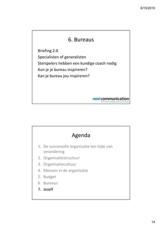 6/15/2010




                 6. Bureaus
Briefing 2.0
Specialisten of generalisten
Sterspelers hebben een kundige coach nodig
Kun je je bureau inspireren?
Kan je bureau jou inspireren?




                   Agenda
1. De succesvolle organisatie ten tijde van
   verandering
2. Organisatiestructuur
3. Organisatiecultuur
4. Mensen in de organisatie
5. Budget
6. Bureaus
7. Jezelf




                                                    14
 