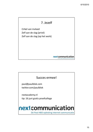 6/15/2010




                    7. Jezelf
Cirkel van invloed
Zelf aan de slag (privé)
Zelf aan de slag (op het werk)




               Succes ermee!
paul@paulblok.com
twitter.com/paulblok

nextacademy.nl
tip: 16 juni gratis proefcollege




                                         15
 