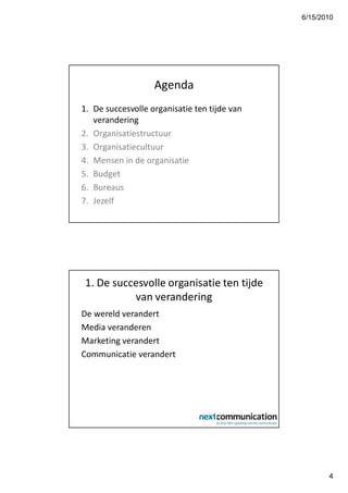 6/15/2010




                   Agenda
1. De succesvolle organisatie ten tijde van
   verandering
2. Organisatiestructuur
3. Organisatiecultuur
4. Mensen in de organisatie
5. Budget
6. Bureaus
7. Jezelf




 1. De succesvolle organisatie ten tijde
           van verandering
De wereld verandert
Media veranderen
Marketing verandert
Communicatie verandert




                                                     4
 