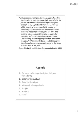 6/15/2010




“Unless management acts, the more successful a firm
  has been in the past, the more likely it is to fail in the
  future. Why? Because of the basis psychological
  principle that people tend to repeat behavior for
  which they have been rewarded. It is natural
  therefore for organizations to continue strategies
  that have made them successful in the past. The
  problem arises because the reality of successful
  strategies is that they must fit the environment.
  Consequently, marketing programs that have been
  successful will continue to be so only to the degree
  that the environment remains the same in the future
  as it has been in the past.”
Engel, Blackwell and Miniard, Consumer Behavior, 1990




                       Agenda
1. De succesvolle organisatie ten tijde van
   verandering
2. Organisatiestructuur
3. Organisatiecultuur
4. Mensen in de organisatie
5. Budget
6. Bureaus
7. Jezelf




                                                                      5
 