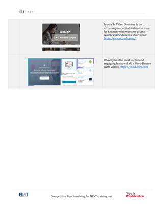 22 | P a g e
Competitive Benchmarking for NExT training.net
Lynda 1s Video One view is an
extremely important feature to have
for the user who wants to access
course curriculum in a short span:
https://www.lynda.com/
Udacity has the most useful and
engaging feature of all, a Hero Banner
with Video : https://in.udacity.com
 