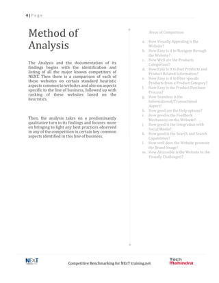 4 | P a g e
Competitive Benchmarking for NExT training.net
Method of
Analysis
The Analysis and the documentation of its
findings begins with the identification and
listing of all the major known competitors of
NEXT. Then there is a comparison of each of
these websites on certain standard heuristic
aspects common to websites and also on aspects
specific to the line of business, followed up with
ranking of these websites based on the
heuristics.
Then, the analysis takes on a predominantly
qualitative turn in its findings and focuses more
on bringing to light any best practices observed
in any of the competition in certain key common
aspects identified in this line of business.
Areas of Comparison
a. How Visually Appealing is the
Website?
b. How Easy is it to Navigate through
the Website?
c. How Well are the Products
Categorized?
d. How Easy is it to find Products and
Product Related Information?
e. How Easy is it to filter specific
Products from a Product Category?
f. How Easy is the Product Purchase
Process?
g. How Seamless is the
Informational/Transactional
Aspect?
h. How good are the Help options?
i. How good is the Feedback
Mechanism on the Website?
j. How good is the Integration with
Social Media?
k. How good is the Search and Search
Capabilities?
l. How well does the Website promote
the Brand Image?
m. How Accessible is the Website to the
Visually Challenged?
 