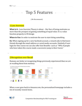 5 | P a g e
Competitive Benchmarking for NExT training.net
{ We Recommend }
1.Loss Aversion
What is it - Loss Aversion Theory is about - Our fear of losing motivates us
more than the prospect of gaining something of equal value. It is a value
function property in UX design
When to Use: In order to motivate the user to start doing something
Ex: When signing up for a new facebook account, a wizard asks to find more
friends through the email address or social media accounts. Similarly if user
login for One course we can also offer him Benefits- such as ‘ 90% of people
who have taken this course made a successive jump in their Career ’
2.Recognition over Recall
Humans are better at recognizing things previously experienced than we are
at recalling them from memory
When a user goes back to Amazon.com, the personalized homepage includes a
list of recently viewed items.
Top 5 Features
 
