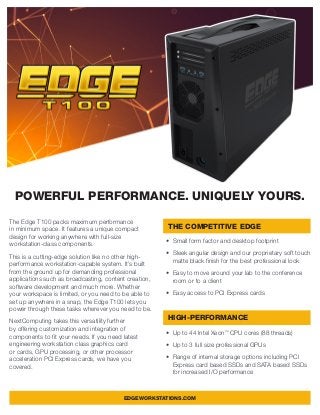 The Edge T100 packs maximum performance
in minimum space. It features a unique compact
design for working anywhere with full-size
workstation-class components.
This is a cutting-edge solution like no other high-
performance workstation-capable system. It’s built
from the ground up for demanding professional
applications such as broadcasting, content creation,
software development and much more. Whether
your workspace is limited, or you need to be able to
set up anywhere in a snap, the Edge T100 lets you
power through these tasks wherever you need to be.
NextComputing takes this versatility further
by offering customization and integration of
components to fit your needs. If you need latest
engineering workstation class graphics card
or cards, GPU processing, or other processor
acceleration PCI Express cards, we have you
covered.
•	 Small form factor and desktop footprint
•	 Sleek angular design and our proprietary soft touch
matte black finish for the best professional look
•	 Easy to move around your lab to the conference
room or to a client
•	 Easy access to PCI Express cards
•	 Up to 44 Intel Xeon™
CPU cores (88 threads)
•	 Up to 3 full size professional GPUs
•	 Range of internal storage options including PCI
Express card based SSDs and SATA based SSDs
for increased I/O performance
POWERFUL PERFORMANCE. UNIQUELY YOURS.
THE COMPETITIVE EDGE
HIGH-PERFORMANCE
EDGEWORKSTATIONS.COM
 