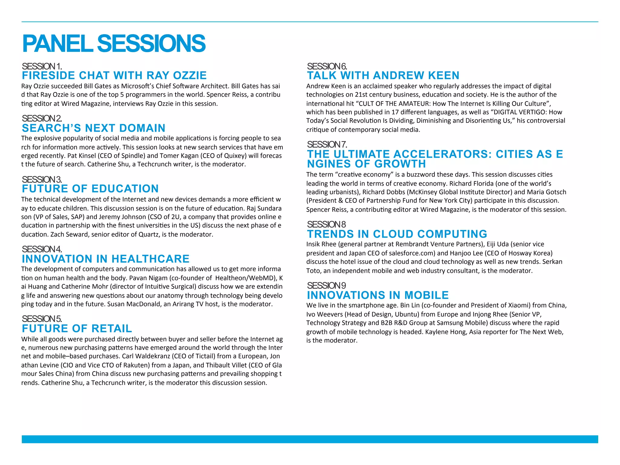 SESSION1.
FIRESIDE CHAT WITH RAY OZZIE
Ray	
  Ozzie	
  succeeded	
  Bill	
  Gates	
  as	
  Microso_’s	
  Chief	
  So_ware	
  Architect.	
  Bill	
  Gates	
  has	
  sai
d	
  that	
  Ray	
  Ozzie	
  is	
  one	
  of	
  the	
  top	
  5	
  programmers	
  in	
  the	
  world.	
  Spencer	
  Reiss,	
  a	
  contribu
cng	
  editor	
  at	
  Wired	
  Magazine,	
  interviews	
  Ray	
  Ozzie	
  in	
  this	
  session.	
  
	
  
SESSION2.
SEARCH’S NEXT DOMAIN
The	
  explosive	
  popularity	
  of	
  social	
  media	
  and	
  mobile	
  applicacons	
  is	
  forcing	
  people	
  to	
  sea
rch	
  for	
  informacon	
  more	
  accvely.	
  This	
  session	
  looks	
  at	
  new	
  search	
  services	
  that	
  have	
  em
erged	
  recently.	
  Pat	
  Kinsel	
  (CEO	
  of	
  Spindle)	
  and	
  Tomer	
  Kagan	
  (CEO	
  of	
  Quixey)	
  will	
  forecas
t	
  the	
  future	
  of	
  search.	
  Catherine	
  Shu,	
  a	
  Techcrunch	
  writer,	
  is	
  the	
  moderator.	
  
	
  
SESSION3.
FUTURE OF EDUCATION
The	
  technical	
  development	
  of	
  the	
  Internet	
  and	
  new	
  devices	
  demands	
  a	
  more	
  eﬃcient	
  w
ay	
  to	
  educate	
  children.	
  This	
  discussion	
  session	
  is	
  on	
  the	
  future	
  of	
  educacon.	
  Raj	
  Sundara
son	
  (VP	
  of	
  Sales,	
  SAP)	
  and	
  Jeremy	
  Johnson	
  (CSO	
  of	
  2U,	
  a	
  company	
  that	
  provides	
  online	
  e
ducacon	
  in	
  partnership	
  with	
  the	
  ﬁnest	
  universices	
  in	
  the	
  US)	
  discuss	
  the	
  next	
  phase	
  of	
  e
ducacon.	
  Zach	
  Seward,	
  senior	
  editor	
  of	
  Quartz,	
  is	
  the	
  moderator.	
  
	
  
SESSION4.
INNOVATION IN HEALTHCARE
The	
  development	
  of	
  computers	
  and	
  communicacon	
  has	
  allowed	
  us	
  to	
  get	
  more	
  informa
con	
  on	
  human	
  health	
  and	
  the	
  body.	
  Pavan	
  Nigam	
  (co-­‐founder	
  of	
  	
  Healtheon/WebMD),	
  K
ai	
  Huang	
  and	
  Catherine	
  Mohr	
  (director	
  of	
  Intuicve	
  Surgical)	
  discuss	
  how	
  we	
  are	
  extendin
g	
  life	
  and	
  answering	
  new	
  quescons	
  about	
  our	
  anatomy	
  through	
  technology	
  being	
  develo
ping	
  today	
  and	
  in	
  the	
  future.	
  Susan	
  MacDonald,	
  an	
  Arirang	
  TV	
  host,	
  is	
  the	
  moderator.	
  
	
  
SESSION5.
FUTURE OF RETAIL
While	
  all	
  goods	
  were	
  purchased	
  directly	
  between	
  buyer	
  and	
  seller	
  before	
  the	
  Internet	
  ag
e,	
  numerous	
  new	
  purchasing	
  pakerns	
  have	
  emerged	
  around	
  the	
  world	
  through	
  the	
  Inter
net	
  and	
  mobile–based	
  purchases.	
  Carl	
  Waldekranz	
  (CEO	
  of	
  Tictail)	
  from	
  a	
  European,	
  Jon
athan	
  Levine	
  (CIO	
  and	
  Vice	
  CTO	
  of	
  Rakuten)	
  from	
  a	
  Japan,	
  and	
  Thibault	
  Villet	
  (CEO	
  of	
  Gla
mour	
  Sales	
  China)	
  from	
  China	
  discuss	
  new	
  purchasing	
  pakerns	
  and	
  prevailing	
  shopping	
  t
rends.	
  Catherine	
  Shu,	
  a	
  Techcrunch	
  writer,	
  is	
  the	
  moderator	
  this	
  discussion	
  session.
SESSION6.
TALK WITH ANDREW KEEN
Andrew	
  Keen	
  is	
  an	
  acclaimed	
  speaker	
  who	
  regularly	
  addresses	
  the	
  impact	
  of	
  digital	
  
technologies	
  on	
  21st	
  century	
  business,	
  educacon	
  and	
  society.	
  He	
  is	
  the	
  author	
  of	
  the	
  
internaconal	
  hit	
  “CULT	
  OF	
  THE	
  AMATEUR:	
  How	
  The	
  Internet	
  Is	
  Killing	
  Our	
  Culture”,	
  
which	
  has	
  been	
  published	
  in	
  17	
  diﬀerent	
  languages,	
  as	
  well	
  as	
  “DIGITAL	
  VERTIGO:	
  How	
  
Today’s	
  Social	
  Revolucon	
  Is	
  Dividing,	
  Diminishing	
  and	
  Disoriencng	
  Us,”	
  his	
  controversial	
  
cricque	
  of	
  contemporary	
  social	
  media.	
  
SESSION7.
THE ULTIMATE ACCELERATORS: CITIES AS
ENGINES OF GROWTH
The	
  term	
  “creacve	
  economy”	
  is	
  a	
  buzzword	
  these	
  days.	
  This	
  session	
  discusses	
  cices	
  
leading	
  the	
  world	
  in	
  terms	
  of	
  creacve	
  economy.	
  Richard	
  Florida	
  (one	
  of	
  the	
  world’s	
  
leading	
  urbanists),	
  Richard	
  Dobbs	
  (McKinsey	
  Global	
  Insctute	
  Director)	
  and	
  Maria	
  Gotsch	
  
(President	
  &	
  CEO	
  of	
  Partnership	
  Fund	
  for	
  New	
  York	
  City)	
  parccipate	
  in	
  this	
  discussion.	
  
Spencer	
  Reiss,	
  a	
  contribucng	
  editor	
  at	
  Wired	
  Magazine,	
  is	
  the	
  moderator	
  of	
  this	
  session.	
  
SESSION8
TRENDS IN CLOUD COMPUTING
Insik	
  Rhee	
  (general	
  partner	
  at	
  Rembrandt	
  Venture	
  Partners),	
  Eiji	
  Uda	
  (senior	
  vice	
  
president	
  and	
  Japan	
  CEO	
  of	
  salesforce.com)	
  and	
  Hanjoo	
  Lee	
  (CEO	
  of	
  Hosway	
  Korea)	
  
discuss	
  the	
  hotel	
  issue	
  of	
  the	
  cloud	
  and	
  cloud	
  technology	
  as	
  well	
  as	
  new	
  trends.	
  Serkan	
  
Toto,	
  an	
  independent	
  mobile	
  and	
  web	
  industry	
  consultant,	
  is	
  the	
  moderator.	
  
SESSION9
INNOVATIONS IN MOBILE
We	
  live	
  in	
  the	
  smartphone	
  age.	
  Bin	
  Lin	
  (co-­‐founder	
  and	
  President	
  of	
  Xiaomi)	
  from	
  China,	
  
Ivo	
  Weevers	
  (Head	
  of	
  Design,	
  Ubuntu)	
  from	
  Europe	
  and	
  Injong	
  Rhee	
  (Senior	
  VP,	
  
Technology	
  Strategy	
  and	
  B2B	
  R&D	
  Group	
  at	
  Samsung	
  Mobile)	
  discuss	
  where	
  the	
  rapid	
  
growth	
  of	
  mobile	
  technology	
  is	
  headed.	
  Kaylene	
  Hong,	
  Asia	
  reporter	
  for	
  The	
  Next	
  Web,	
  
is	
  the	
  moderator.	
  
PANELSESSIONS
 