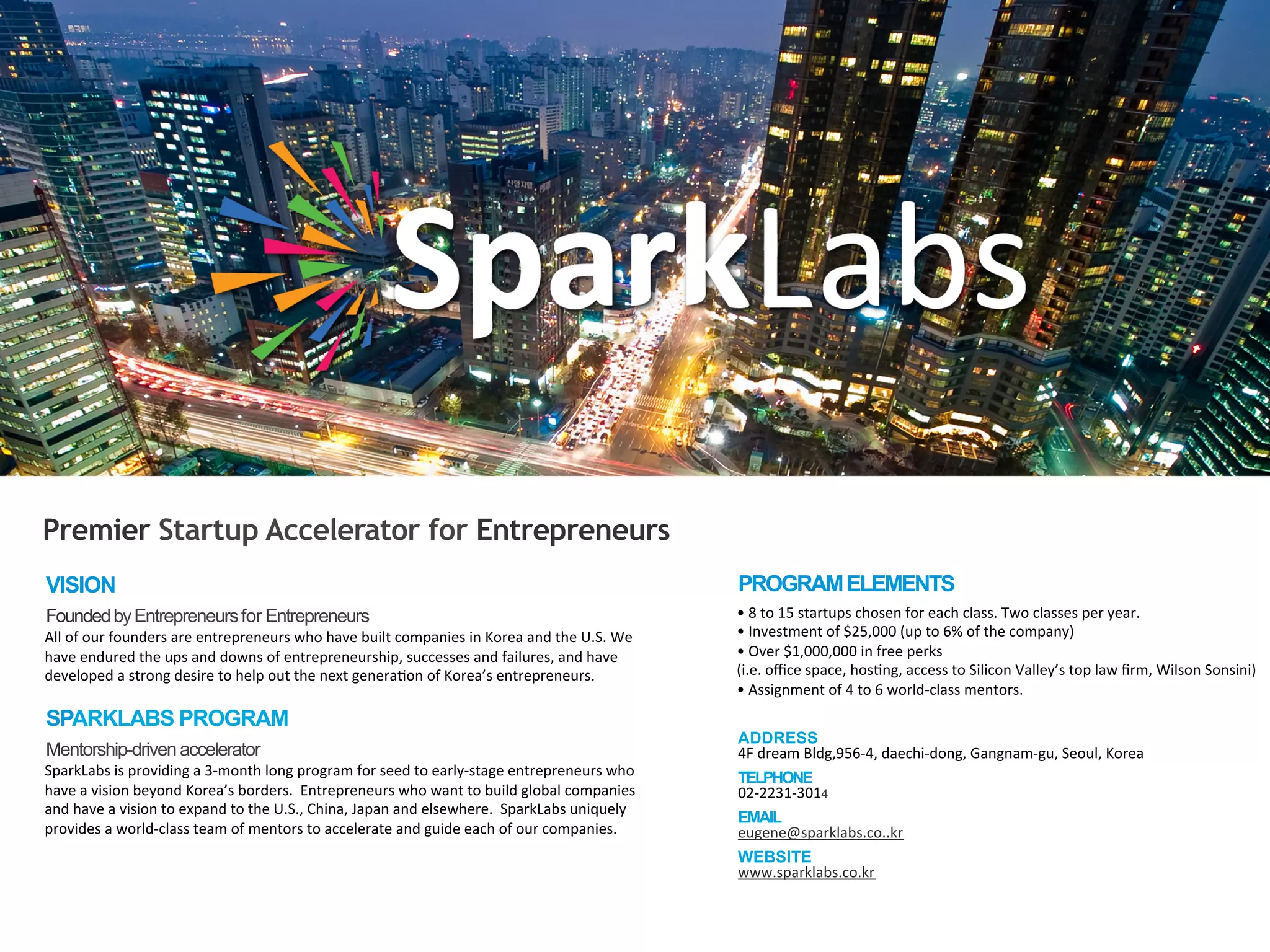 •	
  8	
  to	
  15	
  startups	
  chosen	
  for	
  each	
  class.	
  Two	
  classes	
  per	
  year.	
  
•	
  Investment	
  of	
  $25,000	
  (up	
  to	
  6%	
  of	
  the	
  company)	
  
•	
  Over	
  $1,000,000	
  in	
  free	
  perks	
  
(i.e.	
  oﬃce	
  space,	
  hoscng,	
  access	
  to	
  Silicon	
  Valley’s	
  top	
  law	
  ﬁrm,	
  Wilson	
  Sonsini)	
  
•	
  Assignment	
  of	
  4	
  to	
  6	
  world-­‐class	
  mentors.	
  
VISION
FoundedbyEntrepreneursfor Entrepreneurs
All	
  of	
  our	
  founders	
  are	
  entrepreneurs	
  who	
  have	
  built	
  companies	
  in	
  Korea	
  and	
  the	
  U.S.	
  We	
  
have	
  endured	
  the	
  ups	
  and	
  downs	
  of	
  entrepreneurship,	
  successes	
  and	
  failures,	
  and	
  have	
  	
  
developed	
  a	
  strong	
  desire	
  to	
  help	
  out	
  the	
  next	
  generacon	
  of	
  Korea’s	
  entrepreneurs.
SPARKLABS PROGRAM
Mentorship-driven accelerator
SparkLabs	
  is	
  providing	
  a	
  3-­‐month	
  long	
  program	
  for	
  seed	
  to	
  early-­‐stage	
  entrepreneurs	
  who	
  	
  
have	
  a	
  vision	
  beyond	
  Korea’s	
  borders.	
  	
  Entrepreneurs	
  who	
  want	
  to	
  build	
  global	
  companies	
  	
  
and	
  have	
  a	
  vision	
  to	
  expand	
  to	
  the	
  U.S.,	
  China,	
  Japan	
  and	
  elsewhere.	
  	
  SparkLabs	
  uniquely	
  	
  
provides	
  a	
  world-­‐class	
  team	
  of	
  mentors	
  to	
  accelerate	
  and	
  guide	
  each	
  of	
  our	
  companies.	
  
PROGRAMELEMENTS
ADDRESS
4F	
  dream	
  Bldg,956-­‐4,	
  daechi-­‐dong,	
  Gangnam-­‐gu,	
  Seoul,	
  Korea	
  
TELPHONE
02-­‐2231-­‐3014
EMAIL
eugene@sparklabs.co..kr	
  
WEBSITE
www.sparklabs.co.kr	
  
Premier Startup Accelerator for Entrepreneurs
 
