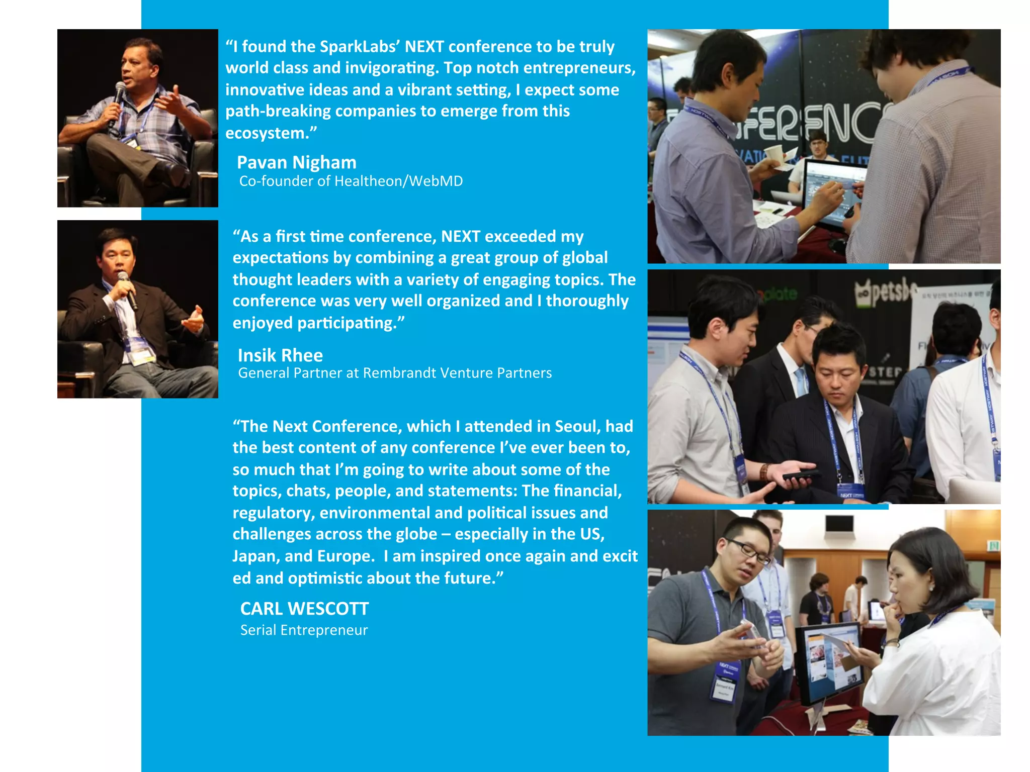 “I	
  found	
  the	
  SparkLabs’	
  NEXT	
  conference	
  to	
  be	
  truly	
  	
  
world	
  class	
  and	
  invigora-ng.	
  Top	
  notch	
  entrepreneurs,	
  
innova-ve	
  ideas	
  and	
  a	
  vibrant	
  seTng,	
  I	
  expect	
  some	
  	
  
path-­‐breaking	
  companies	
  to	
  emerge	
  from	
  this	
  	
  
ecosystem.”
Pavan	
  Nigam
Co-­‐founder	
  of	
  Healtheon/WebMD
“As	
  a	
  ﬁrst	
  -me	
  conference,	
  NEXT	
  exceeded	
  my	
  	
  
expecta-ons	
  by	
  combining	
  a	
  great	
  group	
  of	
  global	
  	
  
thought	
  leaders	
  with	
  a	
  variety	
  of	
  engaging	
  topics.	
  The	
  
conference	
  was	
  very	
  well	
  organized	
  and	
  I	
  thoroughly	
  
enjoyed	
  par-cipa-ng.”
Insik	
  Rhee
General	
  Partner	
  at	
  Rembrandt	
  Venture	
  Partners
“The	
  Next	
  Conference,	
  which	
  I	
  a[ended	
  in	
  Seoul,	
  had	
  
the	
  best	
  content	
  of	
  any	
  conference	
  I’ve	
  ever	
  been	
  to,	
  
so	
  much	
  that	
  I’m	
  going	
  to	
  write	
  about	
  some	
  of	
  the	
  	
  
topics,	
  chats,	
  people,	
  and	
  statements:	
  The	
  ﬁnancial,	
  	
  
regulatory,	
  environmental	
  and	
  poli-cal	
  issues	
  and	
  	
  
challenges	
  across	
  the	
  globe	
  –	
  especially	
  in	
  the	
  US,	
  	
  
Japan,	
  and	
  Europe.	
  	
  I	
  am	
  inspired	
  once	
  again	
  and	
  excit
ed	
  and	
  op-mis-c	
  about	
  the	
  future.”
Carl	
  Wesco[
Serial	
  Entrepreneur
 