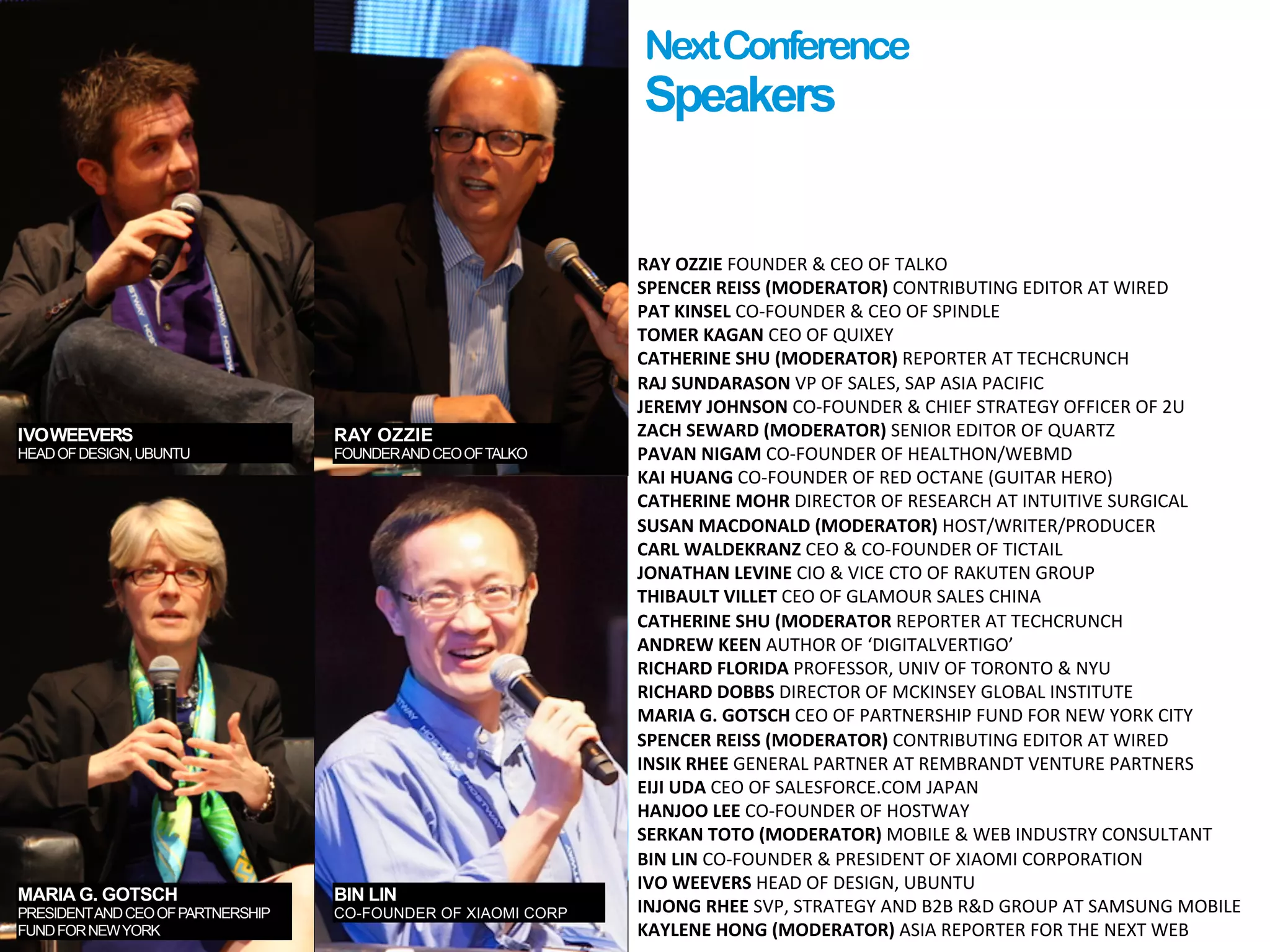 IVOWEEVERS
HEADOFDESIGN,UBUNTU
RAY OZZIE
FOUNDERANDCEOOFTALKO
MARIA G. GOTSCH
PRESIDENTANDCEOOFPARTNERSHIP
FUNDFORNEWYORK
NextConference
Speakers
RAY	
  OZZIE	
  FOUNDER	
  &	
  CEO	
  OF	
  TALKO	
  
SPENCER	
  REISS	
  (MODERATOR)	
  CONTRIBUTING	
  EDITOR	
  AT	
  WIRED	
  
PAT	
  KINSEL	
  CO-­‐FOUNDER	
  &	
  CEO	
  OF	
  SPINDLE	
  
TOMER	
  KAGAN	
  CEO	
  OF	
  QUIXEY	
  
CATHERINE	
  SHU	
  (MODERATOR)	
  REPORTER	
  AT	
  TECHCRUNCH	
  
RAJ	
  SUNDARASON	
  VP	
  OF	
  SALES,	
  SAP	
  ASIA	
  PACIFIC	
  
JEREMY	
  JOHNSON	
  CO-­‐FOUNDER	
  &	
  CHIEF	
  STRATEGY	
  OFFICER	
  OF	
  2U	
  
ZACH	
  SEWARD	
  (MODERATOR)	
  SENIOR	
  EDITOR	
  OF	
  QUARTZ	
  
PAVAN	
  NIGAM	
  CO-­‐FOUNDER	
  OF	
  HEALTHON/WEBMD	
  
KAI	
  HUANG	
  CO-­‐FOUNDER	
  OF	
  RED	
  OCTANE	
  (GUITAR	
  HERO)	
  
CATHERINE	
  MOHR	
  DIRECTOR	
  OF	
  RESEARCH	
  AT	
  INTUITIVE	
  SURGICAL	
  
SUSAN	
  MACDONALD	
  (MODERATOR)	
  HOST/WRITER/PRODUCER	
  
CARL	
  WALDEKRANZ	
  CEO	
  &	
  CO-­‐FOUNDER	
  OF	
  TICTAIL	
  
JONATHAN	
  LEVINE	
  CIO	
  &	
  VICE	
  CTO	
  OF	
  RAKUTEN	
  GROUP	
  
THIBAULT	
  VILLET	
  CEO	
  OF	
  GLAMOUR	
  SALES	
  CHINA	
  
CATHERINE	
  SHU	
  (MODERATOR	
  REPORTER	
  AT	
  TECHCRUNCH	
  
ANDREW	
  KEEN	
  AUTHOR	
  OF	
  ‘DIGITALVERTIGO’	
  
RICHARD	
  FLORIDA	
  PROFESSOR,	
  UNIV	
  OF	
  TORONTO	
  &	
  NYU	
  
RICHARD	
  DOBBS	
  DIRECTOR	
  OF	
  MCKINSEY	
  GLOBAL	
  INSTITUTE	
  
MARIA	
  G.	
  GOTSCH	
  CEO	
  OF	
  PARTNERSHIP	
  FUND	
  FOR	
  NEW	
  YORK	
  CITY	
  
SPENCER	
  REISS	
  (MODERATOR)	
  CONTRIBUTING	
  EDITOR	
  AT	
  WIRED	
  
INSIK	
  RHEE	
  GENERAL	
  PARTNER	
  AT	
  REMBRANDT	
  VENTURE	
  PARTNERS	
  
EIJI	
  UDA	
  CEO	
  OF	
  SALESFORCE.COM	
  JAPAN	
  
HANJOO	
  LEE	
  CO-­‐FOUNDER	
  OF	
  HOSTWAY	
  
SERKAN	
  TOTO	
  (MODERATOR)	
  MOBILE	
  &	
  WEB	
  INDUSTRY	
  CONSULTANT	
  
BIN	
  LIN	
  CO-­‐FOUNDER	
  &	
  PRESIDENT	
  OF	
  XIAOMI	
  CORPORATION	
  
IVO	
  WEEVERS	
  HEAD	
  OF	
  DESIGN,	
  UBUNTU	
  
INJONG	
  RHEE	
  SVP,	
  STRATEGY	
  AND	
  B2B	
  R&D	
  GROUP	
  AT	
  SAMSUNG	
  MOBILE	
  
KAYLENE	
  HONG	
  (MODERATOR)	
  ASIA	
  REPORTER	
  FOR	
  THE	
  NEXT	
  WEB
BIN LIN
CO-FOUNDER OF XIAOMI CORP
 