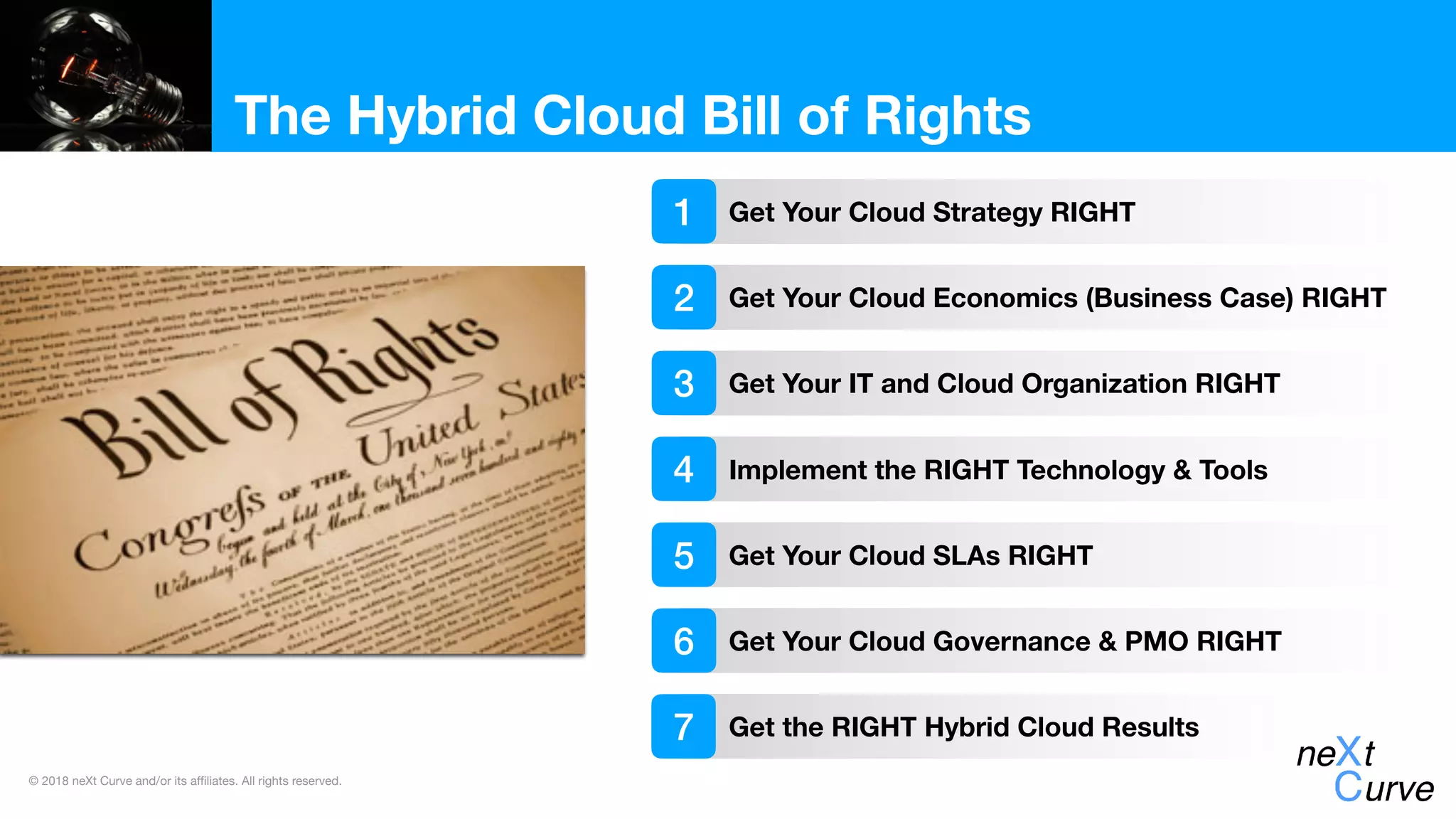 © 2018 neXt Curve and/or its affiliates. All rights reserved.
The Hybrid Cloud Bill of Rights
Get Your Cloud Strategy RIGHT
Get Your Cloud Economics (Business Case) RIGHT
Get Your IT and Cloud Organization RIGHT
1
2
3
Implement the RIGHT Technology & Tools4
Get Your Cloud SLAs RIGHT5
Get Your Cloud Governance & PMO RIGHT6
Get the RIGHT Hybrid Cloud Results7
 
